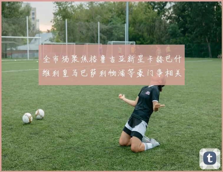 全市场聚焦格鲁吉亚新星卡赫巴什维利皇马巴萨利物浦等豪门争相关注