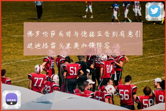佛罗伦萨或将与德赫亚告别有意引进迪格雷戈里奥加强阵容