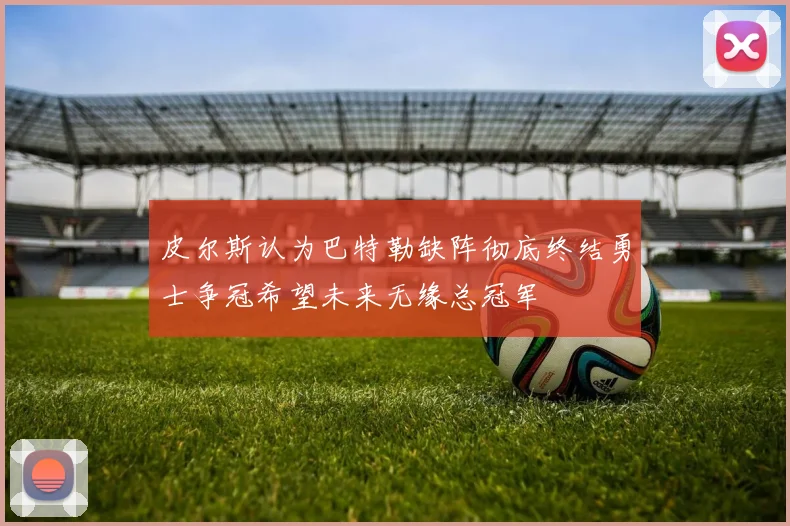 皮尔斯认为巴特勒缺阵彻底终结勇士争冠希望未来无缘总冠军