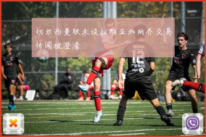 切尔西曼联未谈拉维亚加纳乔交易传闻被澄清