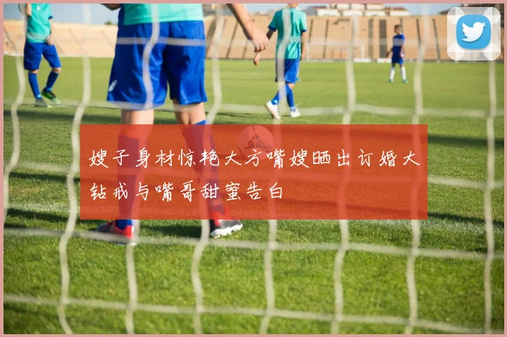 嫂子身材惊艳大方嘴嫂晒出订婚大钻戒与嘴哥甜蜜告白