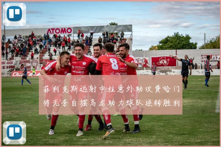 菲利克斯远射中柱意外助攻费哈门将无奈自摆乌龙助力球队逆转胜利