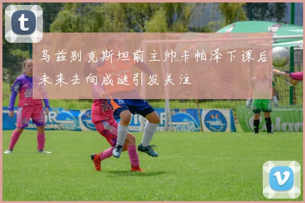 乌兹别克斯坦前主帅卡帕泽下课后未来去向成谜引发关注