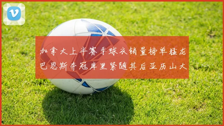加拿大上半赛季球衣销量榜单猛龙巴恩斯夺冠库里紧随其后亚历山大位列第五