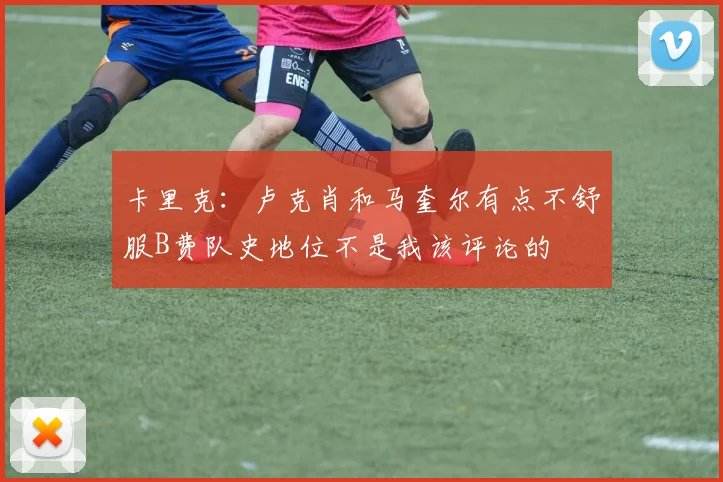 卡里克：卢克肖和马奎尔有点不舒服B费队史地位不是我该评论的