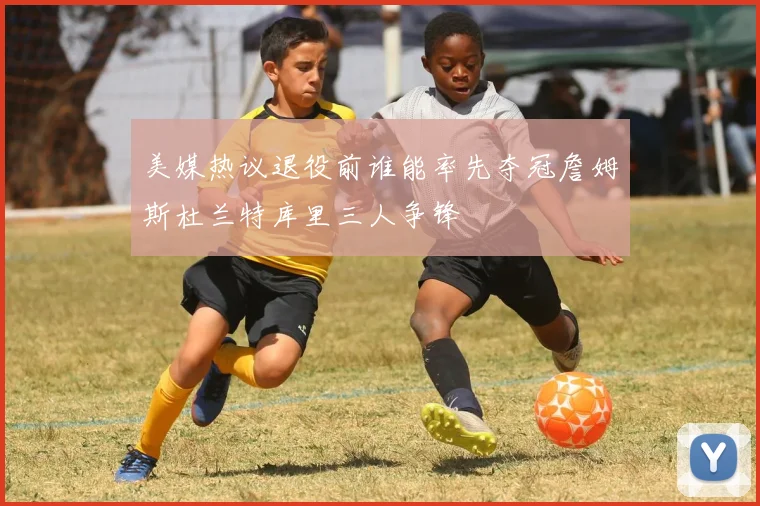 美媒热议退役前谁能率先夺冠詹姆斯杜兰特库里三人争锋