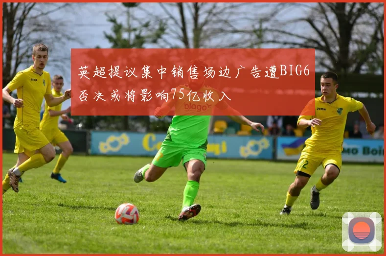 英超提议集中销售场边广告遭BIG6否决或将影响75亿收入