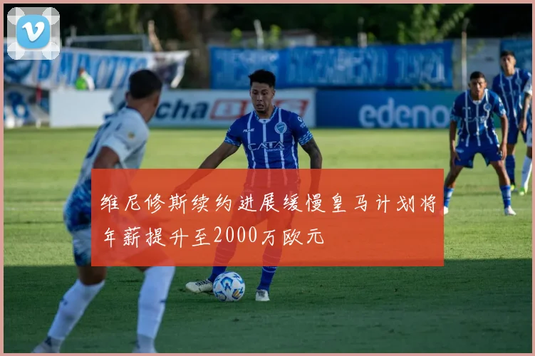 维尼修斯续约进展缓慢皇马计划将年薪提升至2000万欧元