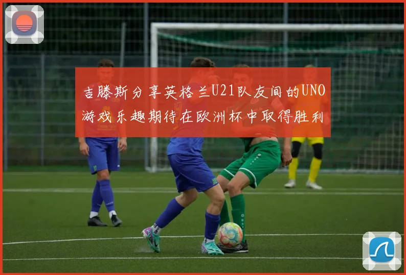 吉滕斯分享英格兰U21队友间的UNO游戏乐趣期待在欧洲杯中取得胜利