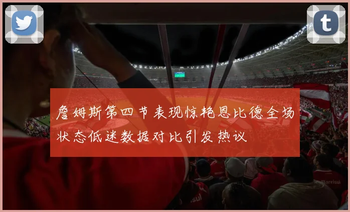 詹姆斯第四节表现惊艳恩比德全场状态低迷数据对比引发热议