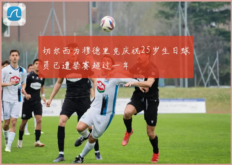 切尔西为穆德里克庆祝25岁生日球员已遭禁赛超过一年