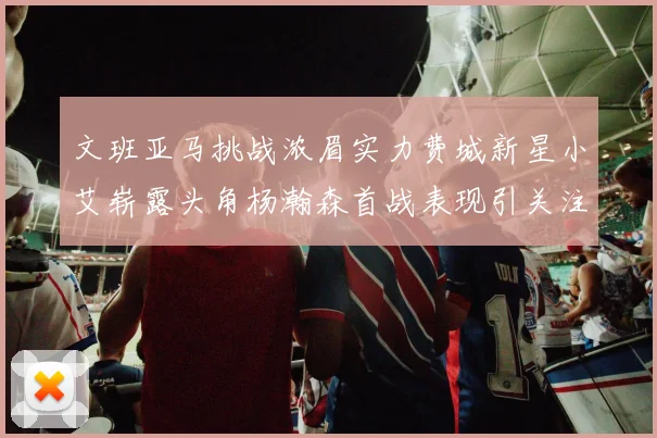 文班亚马挑战浓眉实力费城新星小艾崭露头角杨瀚森首战表现引关注
