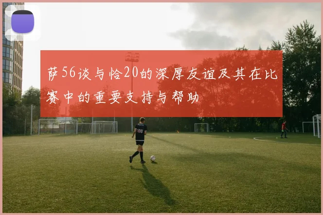 萨56谈与恰20的深厚友谊及其在比赛中的重要支持与帮助