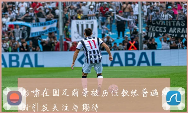 彭啸在国足前景被历任教练普遍看好引发关注与期待