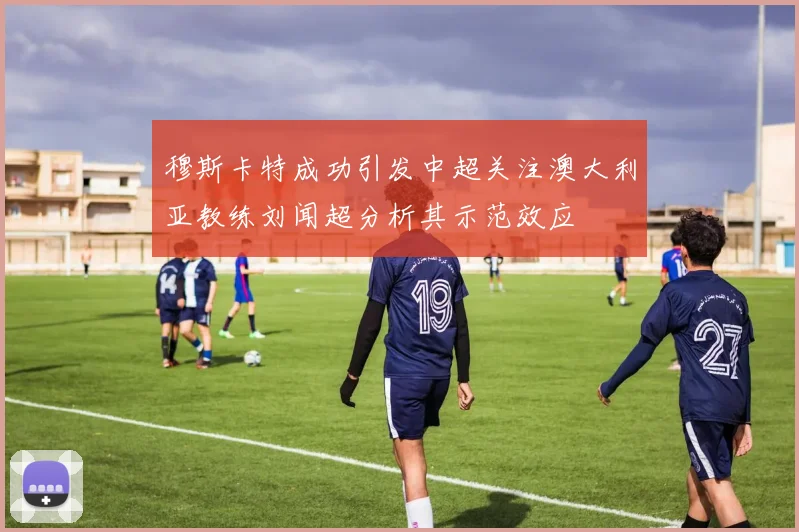 穆斯卡特成功引发中超关注澳大利亚教练刘闻超分析其示范效应