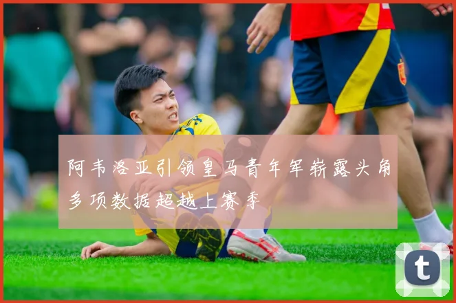 阿韦洛亚引领皇马青年军崭露头角多项数据超越上赛季