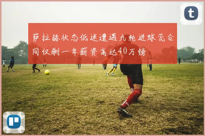萨拉赫状态低迷遭遇九轮进球荒合同仅剩一年薪资高达40万镑
