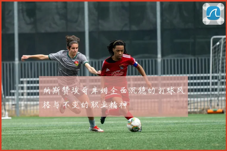 纳斯赞埃奇库姆全面沉稳的打球风格与不变的职业精神