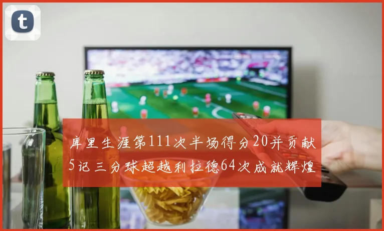 库里生涯第111次半场得分20并贡献5记三分球超越利拉德64次成就辉煌