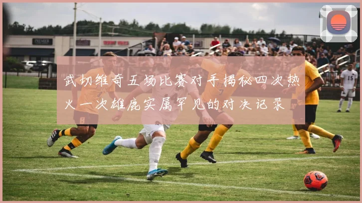 武切维奇五场比赛对手揭秘四次热火一次雄鹿实属罕见的对决记录