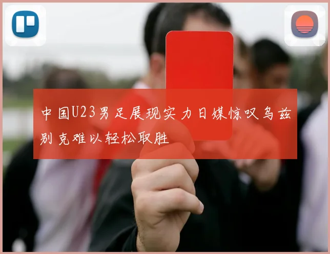 中国U23男足展现实力日媒惊叹乌兹别克难以轻松取胜