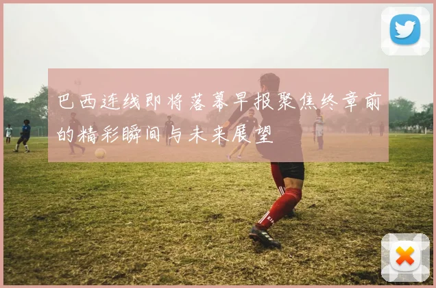 巴西连线即将落幕早报聚焦终章前的精彩瞬间与未来展望